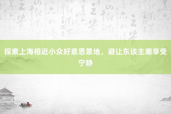 探索上海相近小众好意思景地，避让东谈主潮享受宁静